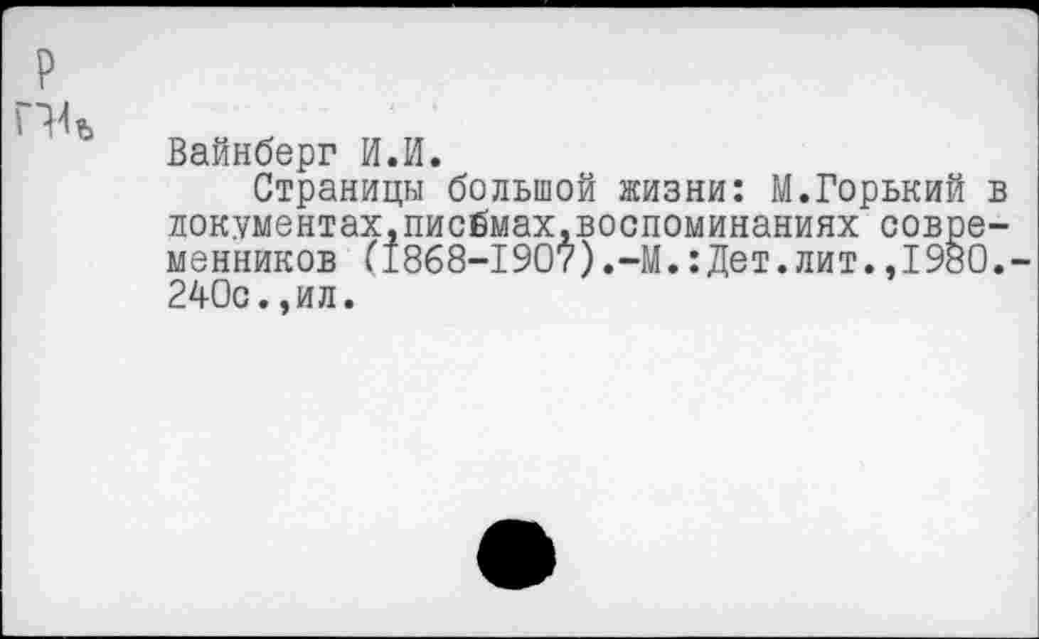 ﻿Вайнберг И.И.
Страницы большой жизни: М.Горький документах,писбмах.воспоминаниях совре менников (’1868-1907).-М.:Дет.лит.,1980 240с.,ил.